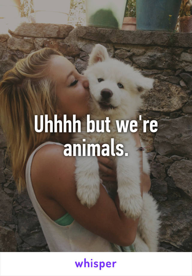 Uhhhh but we're animals.