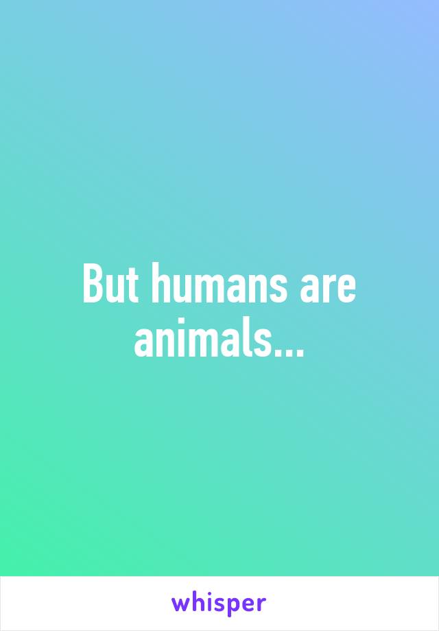 But humans are animals...