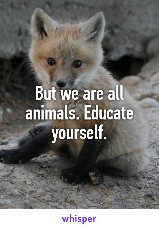 But we are all animals. Educate yourself.