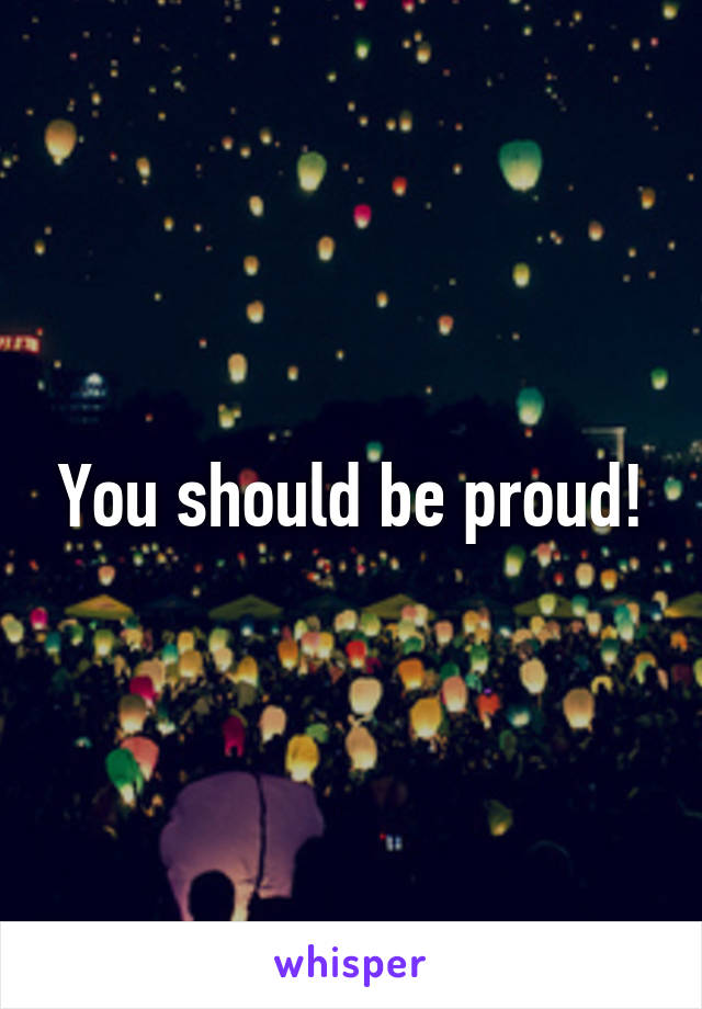 You should be proud!