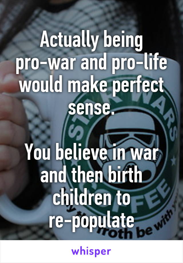 Actually being pro-war and pro-life would make perfect sense.

You believe in war and then birth children to re-populate