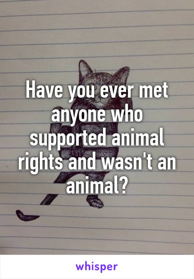 Have you ever met anyone who supported animal rights and wasn't an animal?