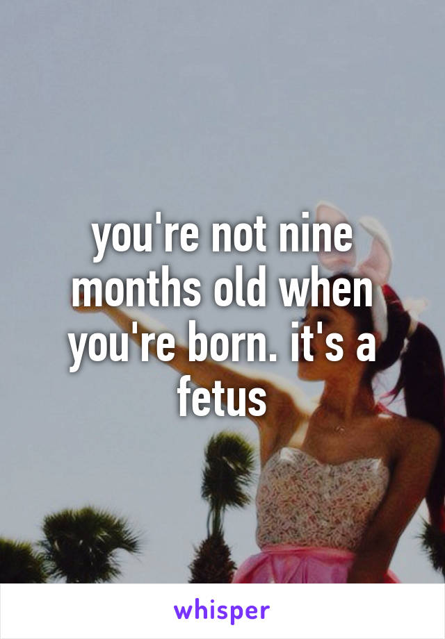 you're not nine months old when you're born. it's a fetus