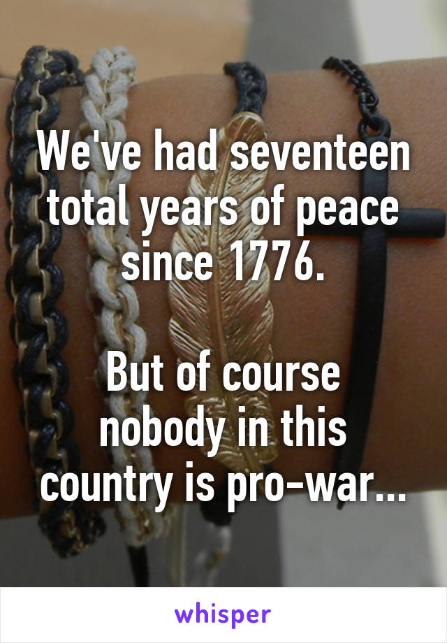 We've had seventeen total years of peace since 1776.

But of course nobody in this country is pro-war...