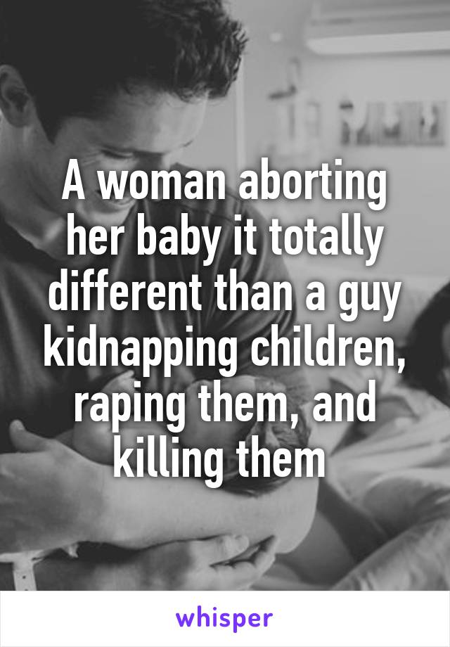 A woman aborting her baby it totally different than a guy kidnapping children, raping them, and killing them 