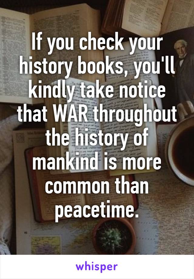 If you check your history books, you'll kindly take notice that WAR throughout the history of mankind is more common than peacetime.
