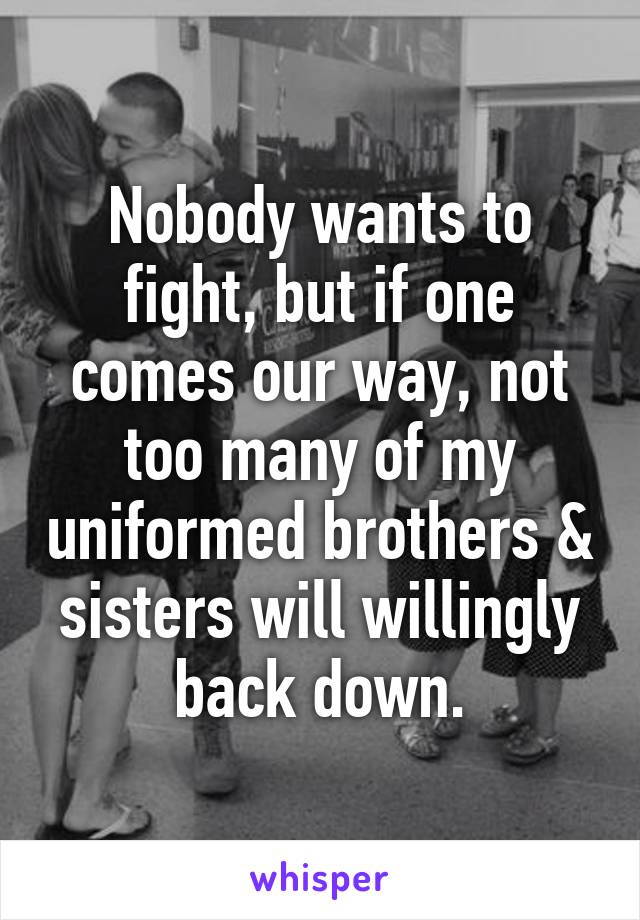 Nobody wants to fight, but if one comes our way, not too many of my uniformed brothers & sisters will willingly back down.