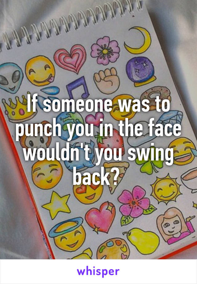 If someone was to punch you in the face wouldn't you swing back? 