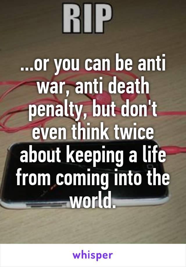 ...or you can be anti war, anti death penalty, but don't even think twice about keeping a life from coming into the world.