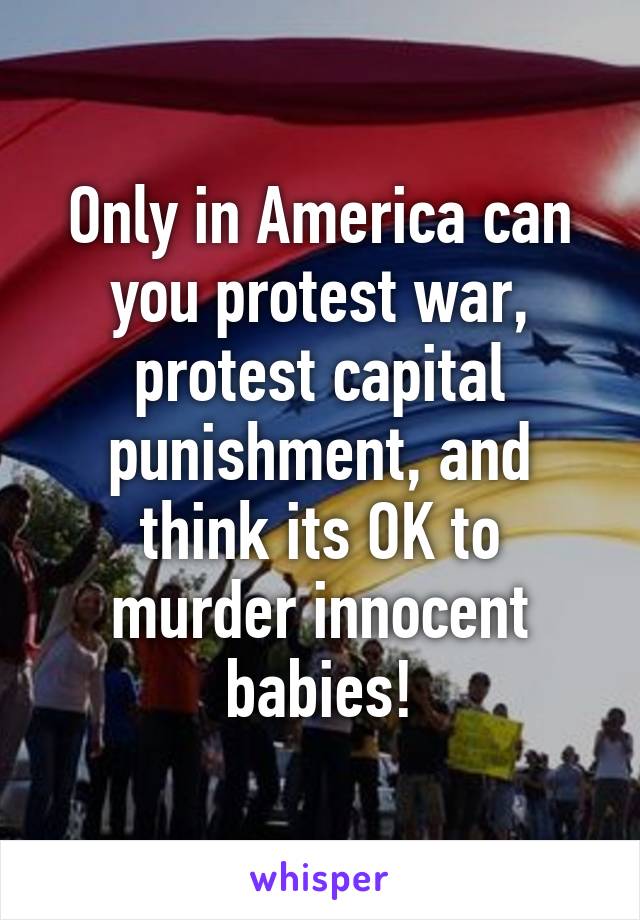 Only in America can you protest war, protest capital punishment, and think its OK to murder innocent babies!