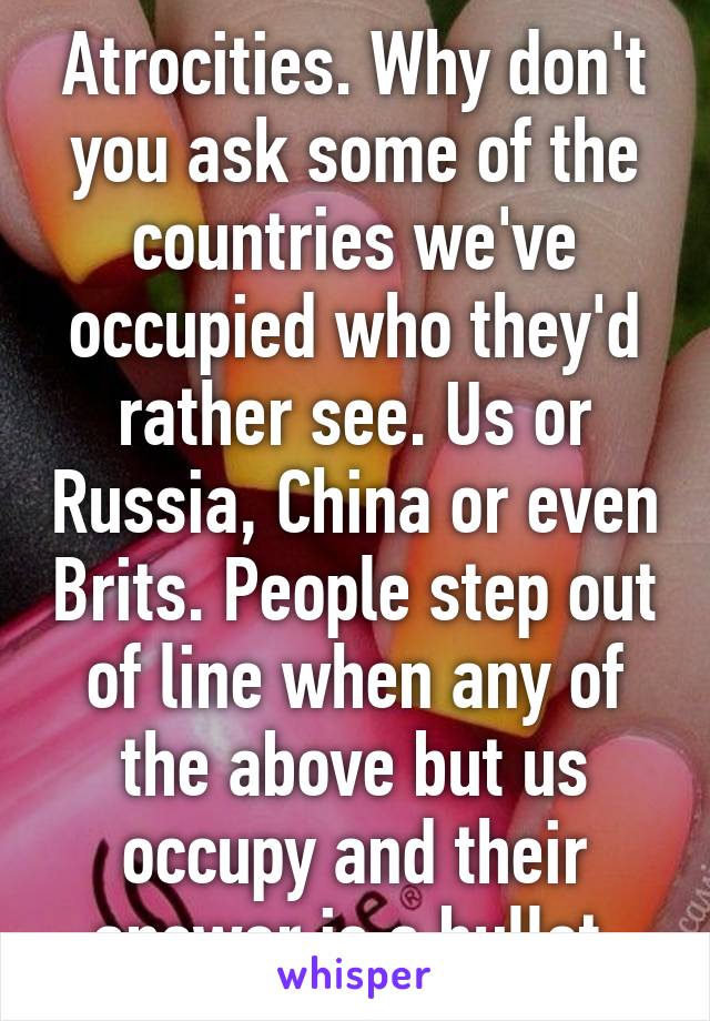 Atrocities. Why don't you ask some of the countries we've occupied who they'd rather see. Us or Russia, China or even Brits. People step out of line when any of the above but us occupy and their answer is a bullet.