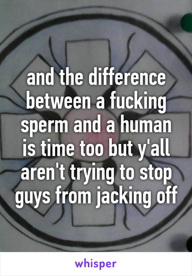 and the difference between a fucking sperm and a human is time too but y'all aren't trying to stop guys from jacking off