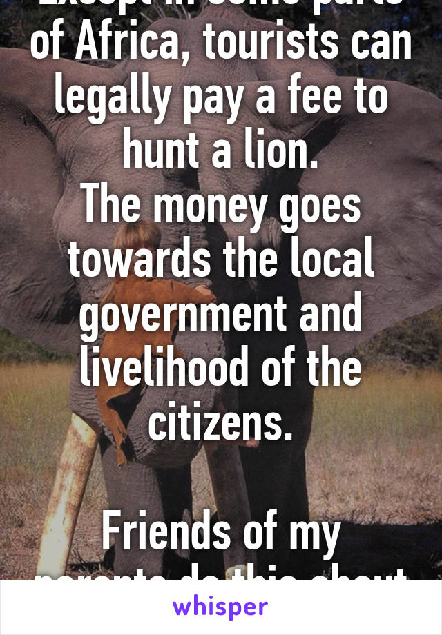 Except in some parts of Africa, tourists can legally pay a fee to hunt a lion.
The money goes towards the local government and livelihood of the citizens.

Friends of my parents do this about every 5-10 years.  