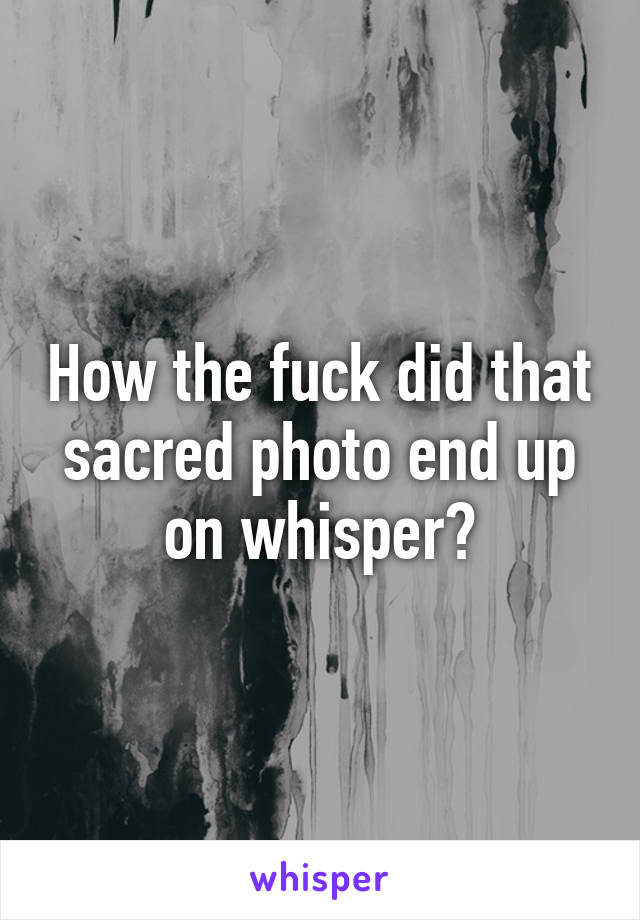 How the fuck did that sacred photo end up on whisper?