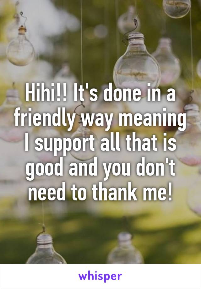 Hihi!! It's done in a friendly way meaning I support all that is good and you don't need to thank me!