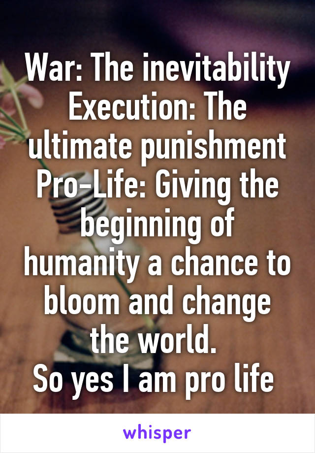 War: The inevitability
Execution: The ultimate punishment
Pro-Life: Giving the beginning of humanity a chance to bloom and change the world. 
So yes I am pro life 