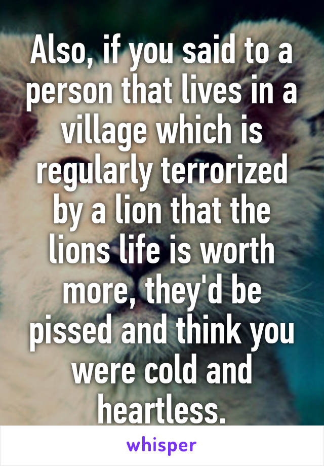 Also, if you said to a person that lives in a village which is regularly terrorized by a lion that the lions life is worth more, they'd be pissed and think you were cold and heartless.