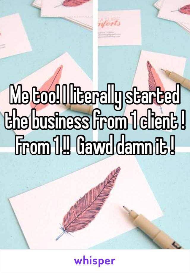 Me too! I literally started the business from 1 client ! From 1 !!  Gawd damn it ! 
