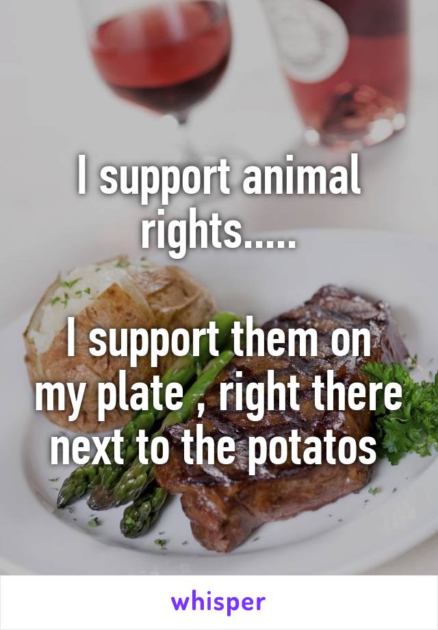 I support animal rights.....

I support them on my plate , right there next to the potatos 