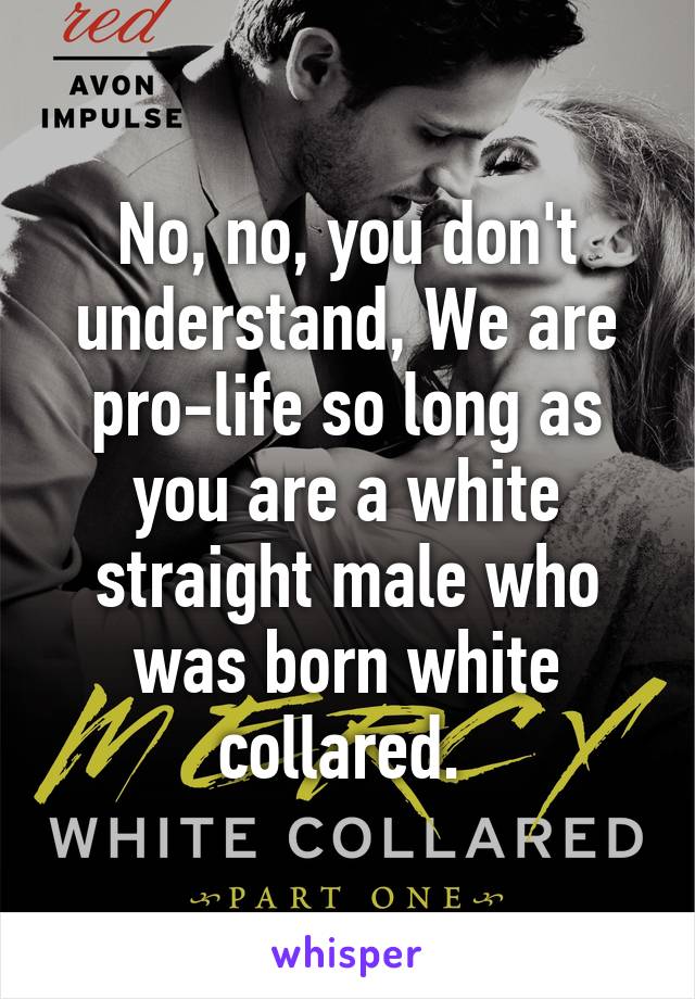 No, no, you don't understand, We are pro-life so long as you are a white straight male who was born white collared. 