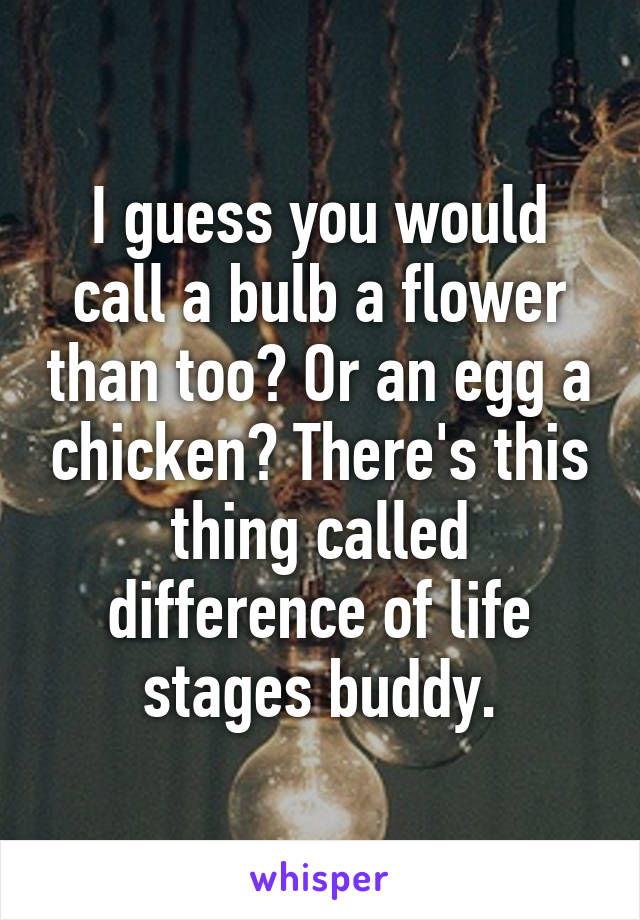 I guess you would call a bulb a flower than too? Or an egg a chicken? There's this thing called difference of life stages buddy.