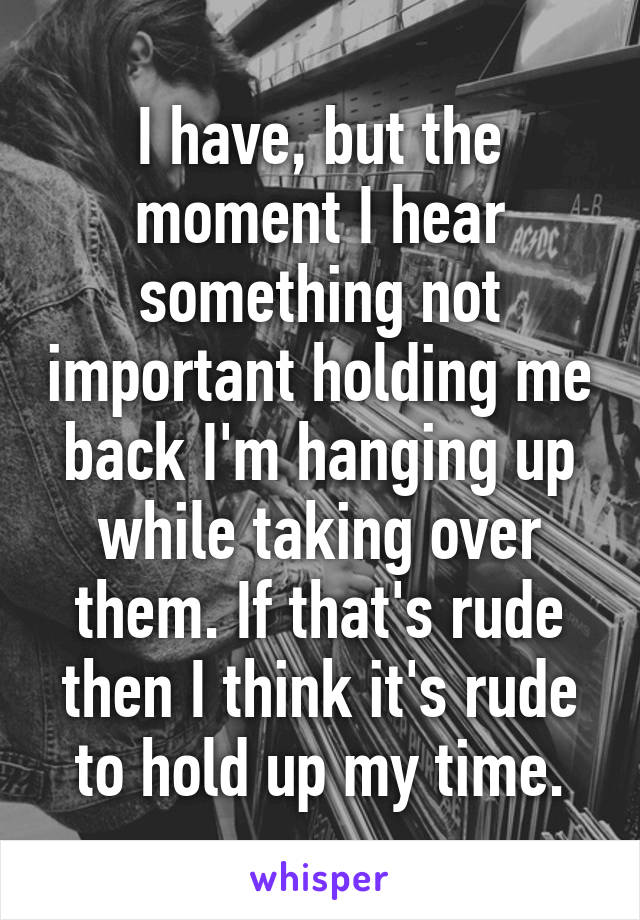 I have, but the moment I hear something not important holding me back I'm hanging up while taking over them. If that's rude then I think it's rude to hold up my time.