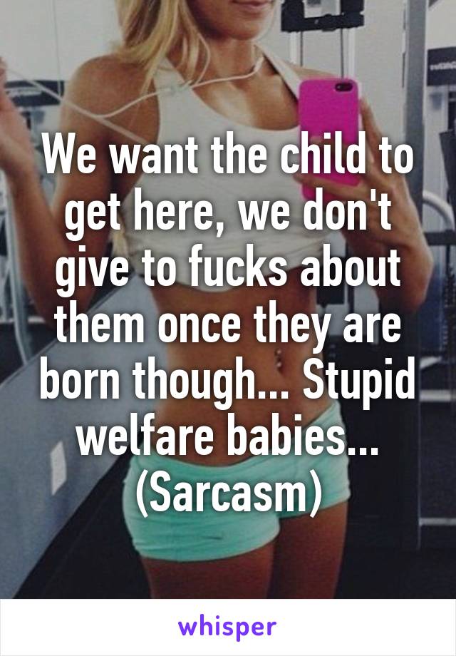 We want the child to get here, we don't give to fucks about them once they are born though... Stupid welfare babies... (Sarcasm)