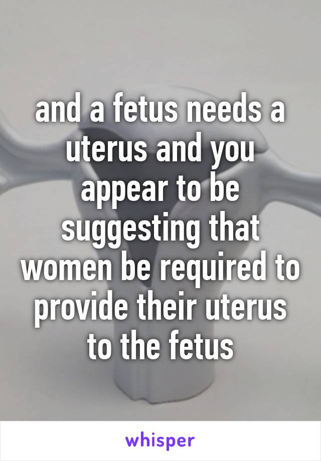 and a fetus needs a uterus and you appear to be suggesting that women be required to provide their uterus to the fetus