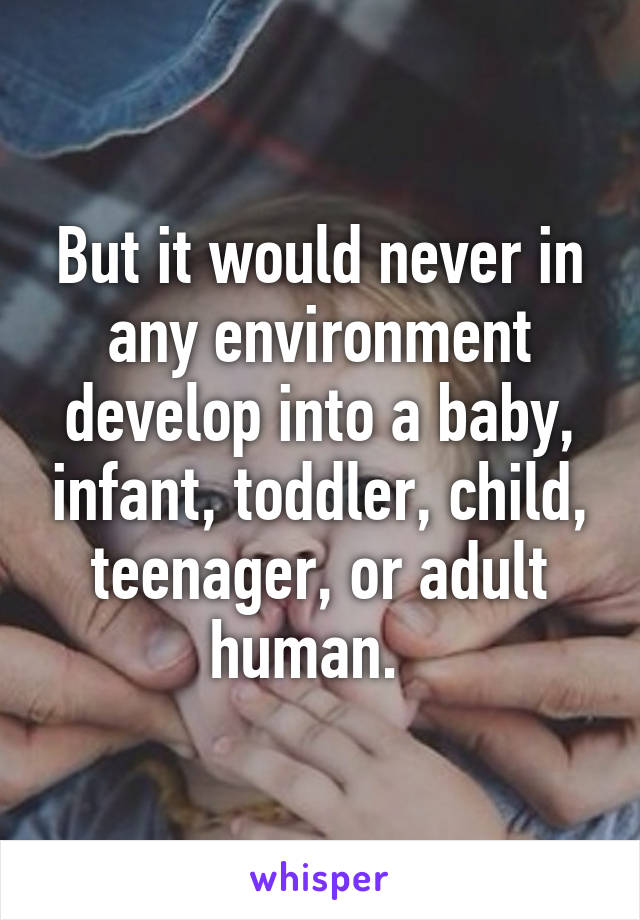 But it would never in any environment develop into a baby, infant, toddler, child, teenager, or adult human.  