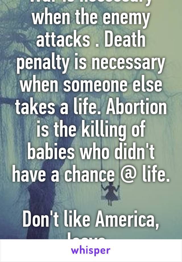 War is necessary when the enemy attacks . Death penalty is necessary when someone else takes a life. Abortion is the killing of babies who didn't have a chance @ life. 
Don't like America, leave. 
