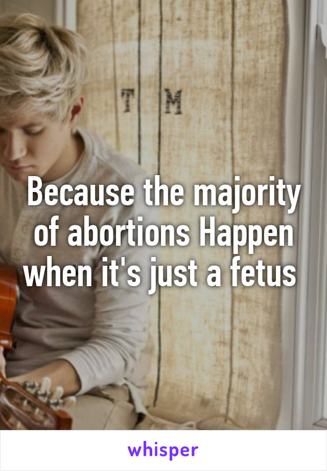 Because the majority of abortions Happen when it's just a fetus 