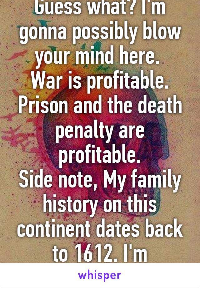 Guess what? I'm gonna possibly blow your mind here. 
War is profitable.
Prison and the death penalty are profitable.
Side note, My family history on this continent dates back to 1612. I'm pro-choice. 