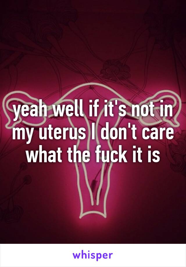 yeah well if it's not in my uterus I don't care what the fuck it is