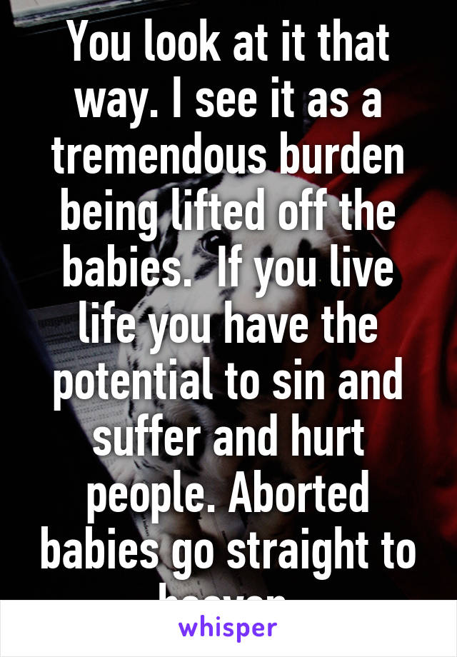 You look at it that way. I see it as a tremendous burden being lifted off the babies.  If you live life you have the potential to sin and suffer and hurt people. Aborted babies go straight to heaven.