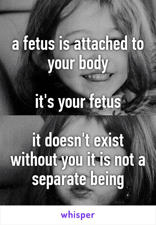 a fetus is attached to your body

it's your fetus

it doesn't exist without you it is not a separate being