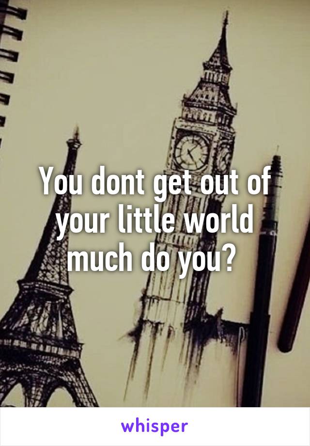 You dont get out of your little world much do you? 