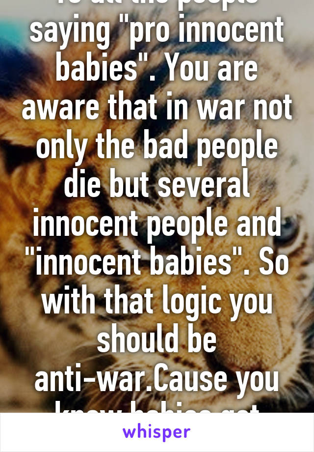 To all the people saying "pro innocent babies". You are aware that in war not only the bad people die but several innocent people and "innocent babies". So with that logic you should be anti-war.Cause you know babies get killed in war too