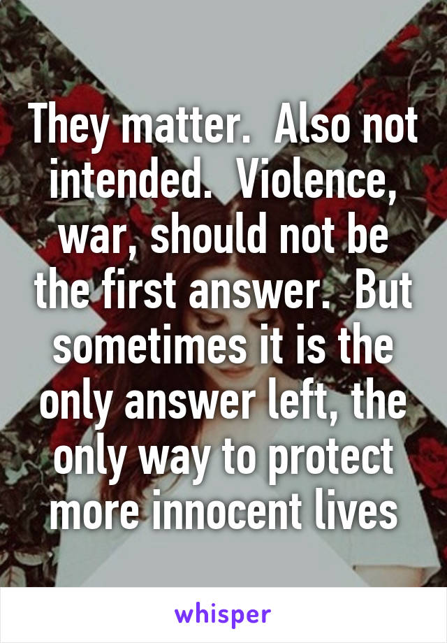 They matter.  Also not intended.  Violence, war, should not be the first answer.  But sometimes it is the only answer left, the only way to protect more innocent lives