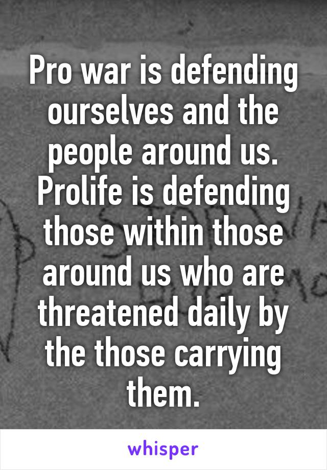 Pro war is defending ourselves and the people around us. Prolife is defending those within those around us who are threatened daily by the those carrying them.