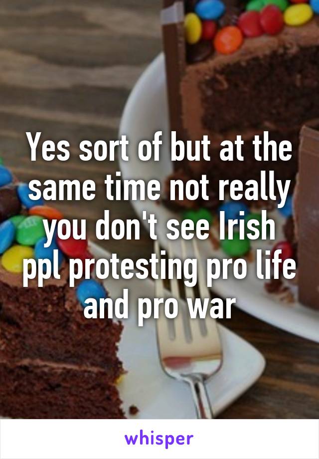 Yes sort of but at the same time not really you don't see Irish ppl protesting pro life and pro war