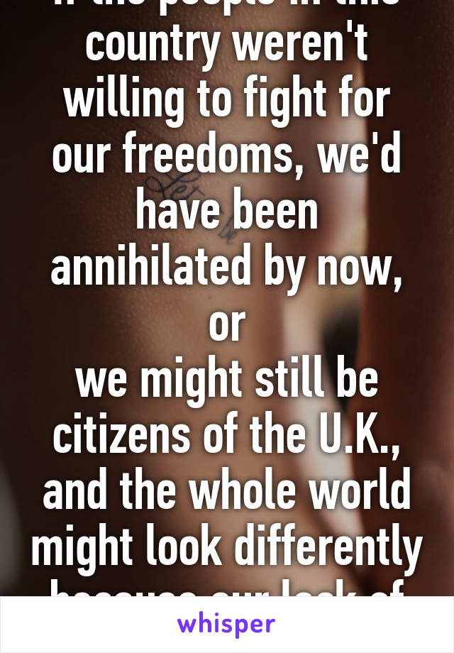 If the people in this country weren't willing to fight for our freedoms, we'd have been annihilated by now, or
we might still be citizens of the U.K., and the whole world might look differently because our lack of desire for justice.