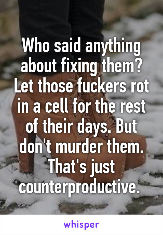 Who said anything about fixing them? Let those fuckers rot in a cell for the rest of their days. But don't murder them. That's just counterproductive. 