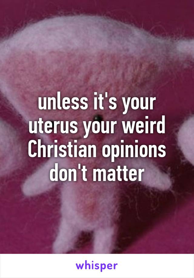 unless it's your uterus your weird Christian opinions don't matter