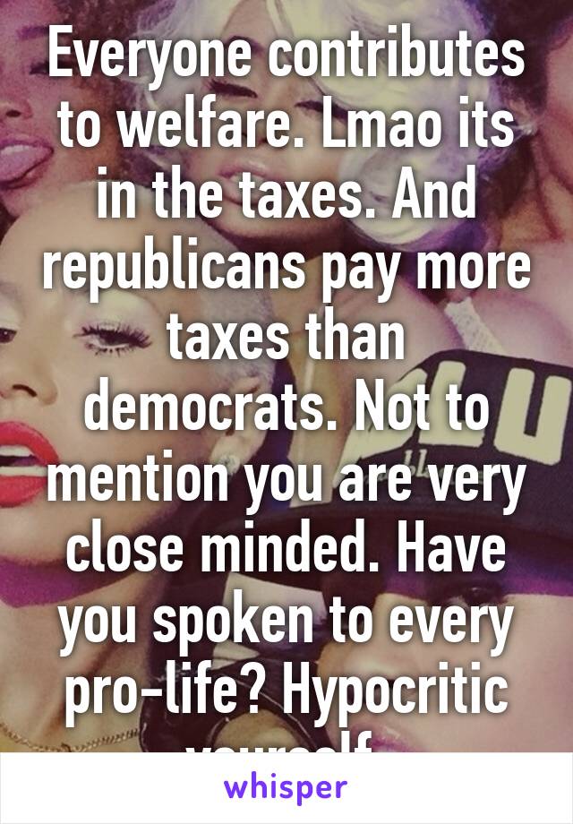 Everyone contributes to welfare. Lmao its in the taxes. And republicans pay more taxes than democrats. Not to mention you are very close minded. Have you spoken to every pro-life? Hypocritic yourself 