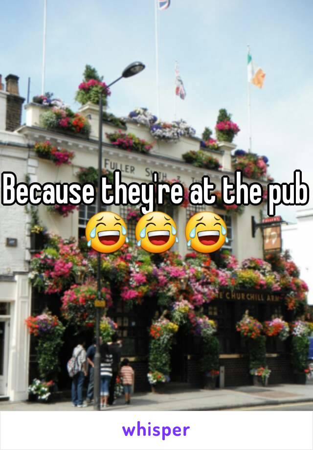 Because they're at the pub
😂😂😂