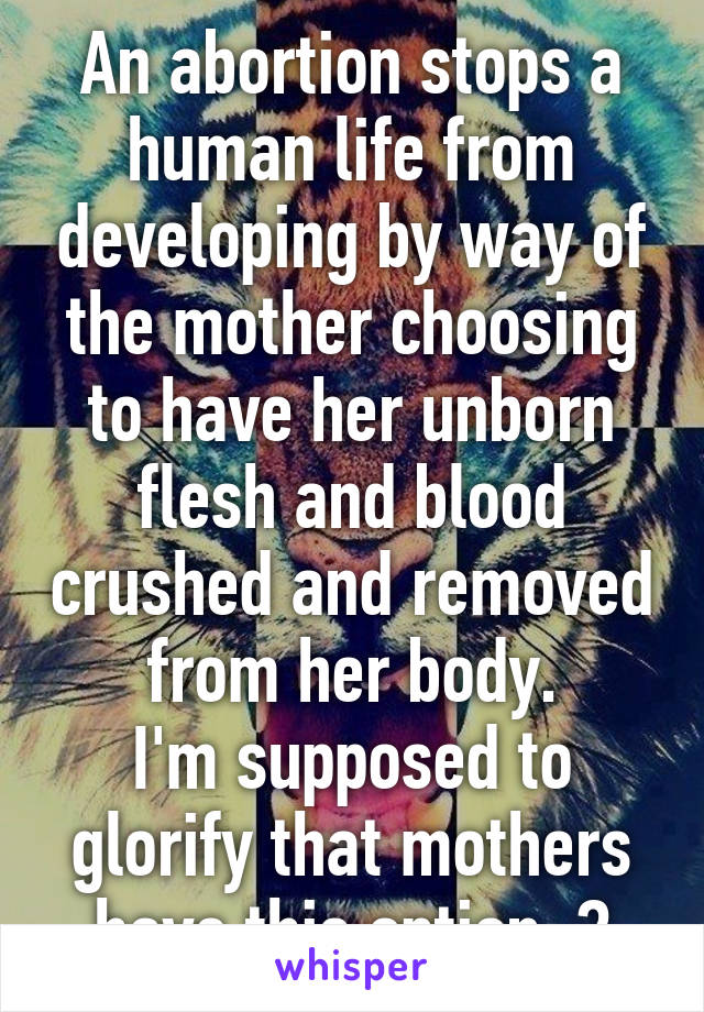 An abortion stops a human life from developing by way of the mother choosing to have her unborn flesh and blood crushed and removed from her body.
I'm supposed to glorify that mothers have this option..?