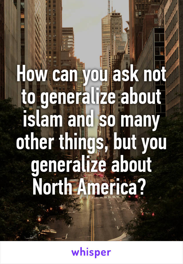 How can you ask not to generalize about islam and so many other things, but you generalize about North America? 