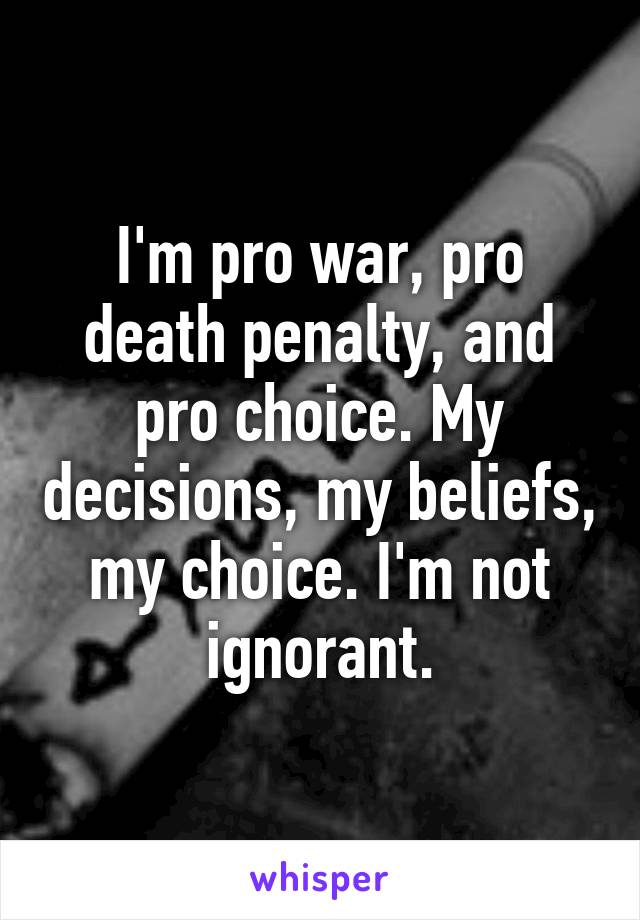 I'm pro war, pro death penalty, and pro choice. My decisions, my beliefs, my choice. I'm not ignorant.