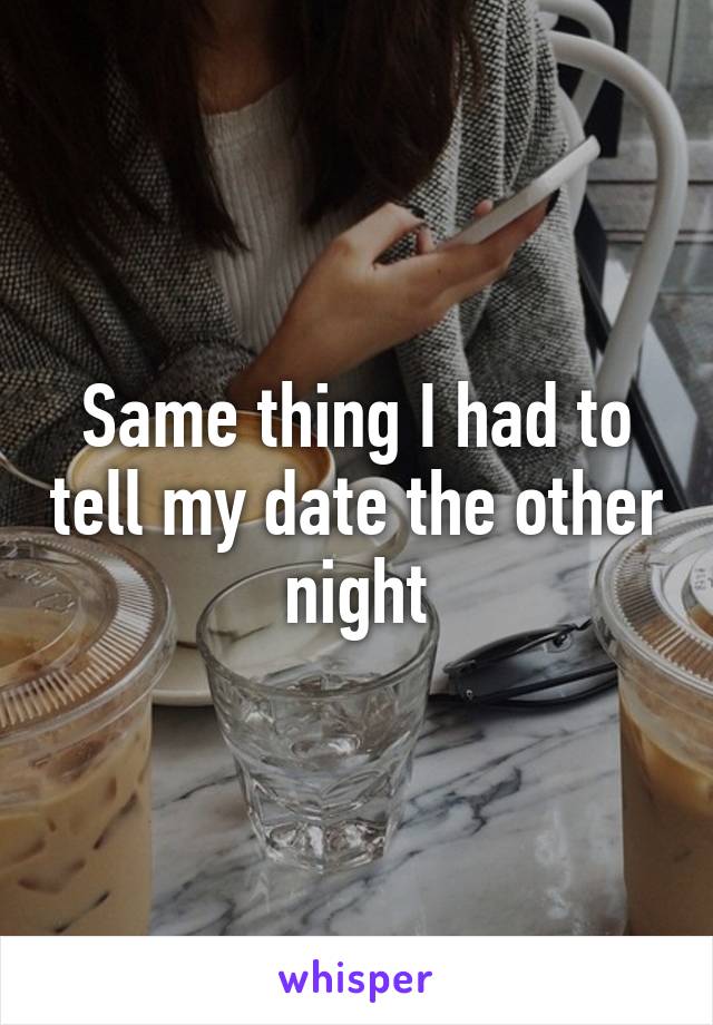 Same thing I had to tell my date the other night
