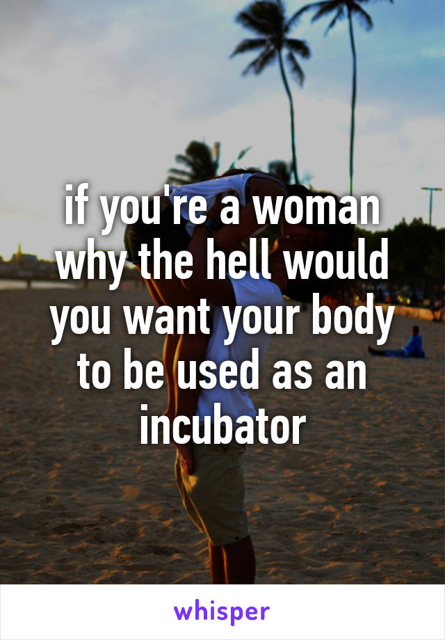 if you're a woman why the hell would you want your body to be used as an incubator